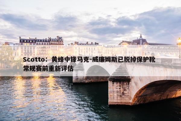 Scotto：黄蜂中锋马克-威廉姆斯已脱掉保护靴 常规赛前重新评估