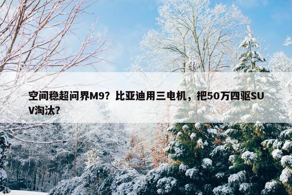 空间稳超问界M9？比亚迪用三电机，把50万四驱SUV淘汰？