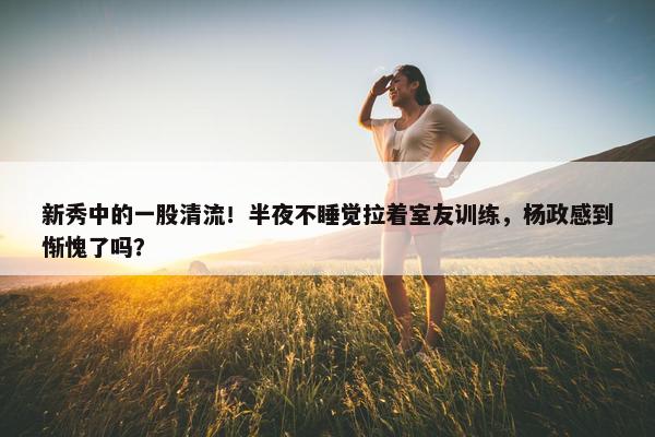 新秀中的一股清流！半夜不睡觉拉着室友训练，杨政感到惭愧了吗？