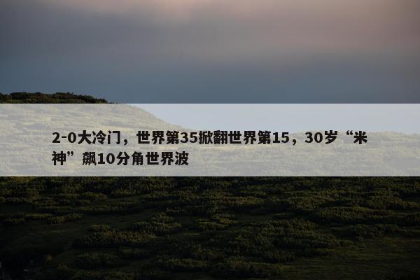 2-0大冷门，世界第35掀翻世界第15，30岁“米神”飙10分角世界波