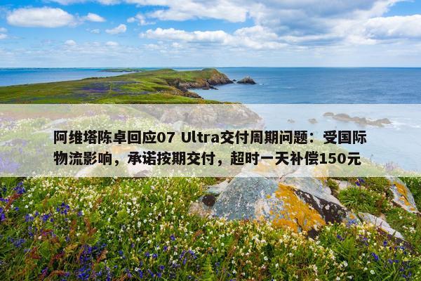 阿维塔陈卓回应07 Ultra交付周期问题：受国际物流影响，承诺按期交付，超时一天补偿150元