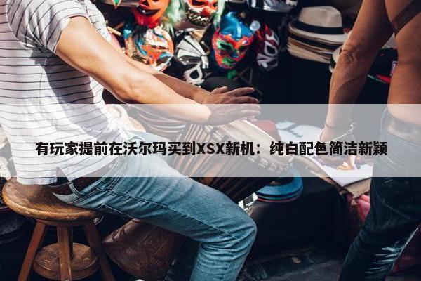 有玩家提前在沃尔玛买到XSX新机：纯白配色简洁新颖