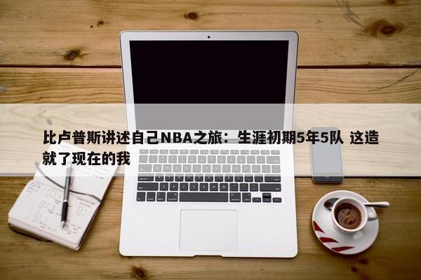 比卢普斯讲述自己NBA之旅：生涯初期5年5队 这造就了现在的我