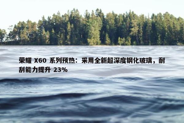 荣耀 X60 系列预热：采用全新超深度钢化玻璃，耐刮能力提升 23%