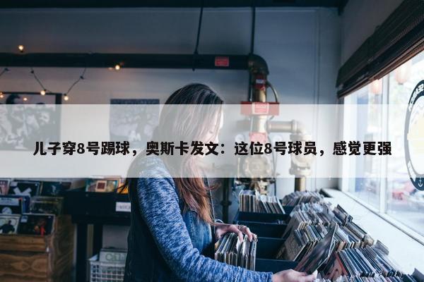 儿子穿8号踢球，奥斯卡发文：这位8号球员，感觉更强