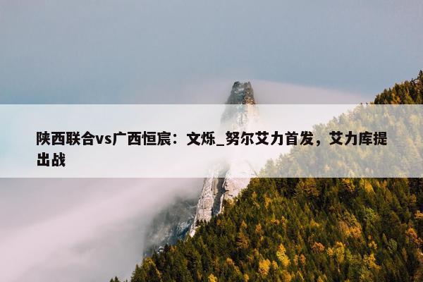 陕西联合vs广西恒宸：文烁_努尔艾力首发，艾力库提出战