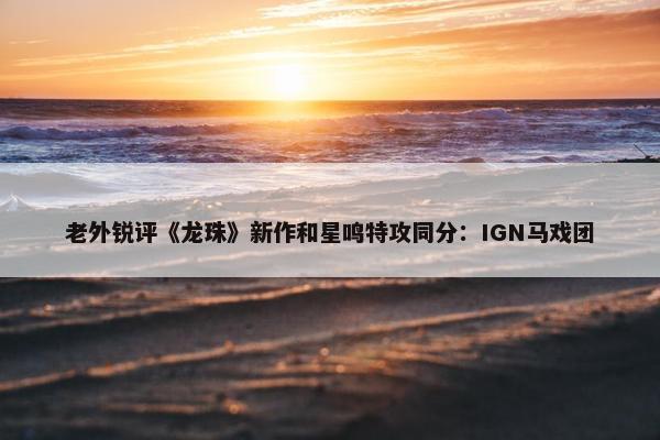 老外锐评《龙珠》新作和星鸣特攻同分：IGN马戏团