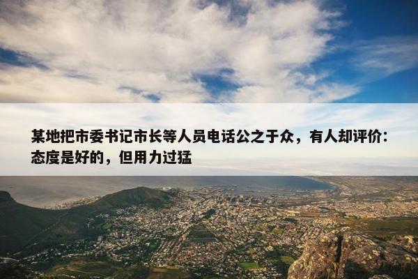 某地把市委书记市长等人员电话公之于众，有人却评价：态度是好的，但用力过猛