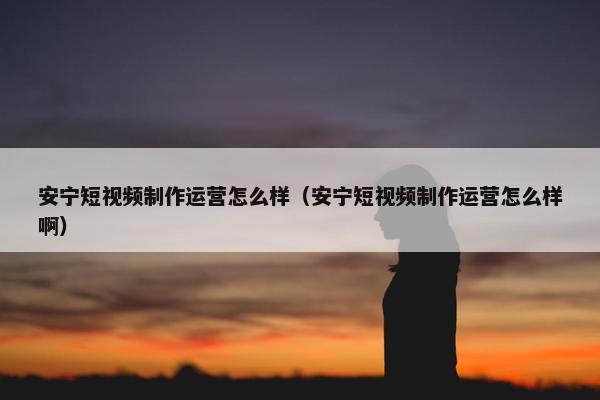 安宁短视频制作运营怎么样（安宁短视频制作运营怎么样啊）