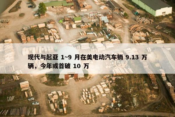 现代与起亚 1~9 月在美电动汽车销 9.13 万辆，今年或首破 10 万