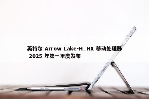 英特尔 Arrow Lake-H_HX 移动处理器 2025 年第一季度发布