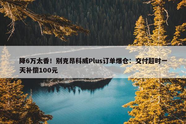 降6万太香！别克昂科威Plus订单爆仓：交付超时一天补偿100元