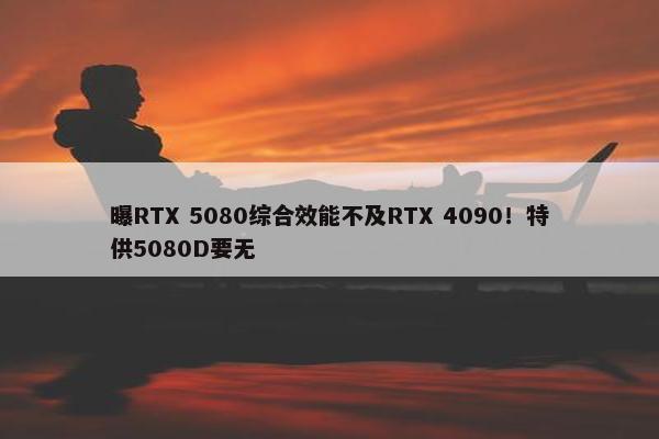 曝RTX 5080综合效能不及RTX 4090！特供5080D要无