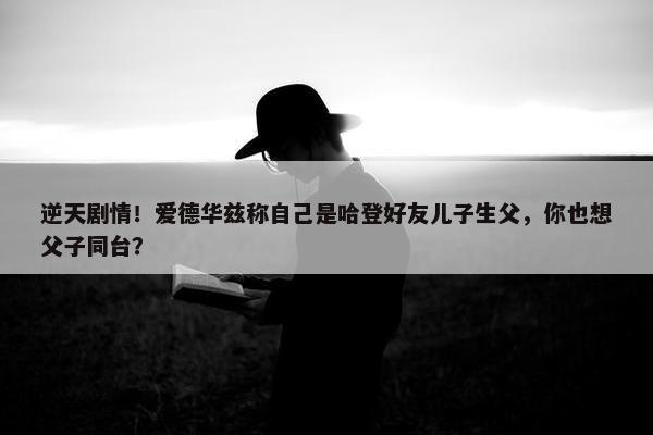 逆天剧情！爱德华兹称自己是哈登好友儿子生父，你也想父子同台？