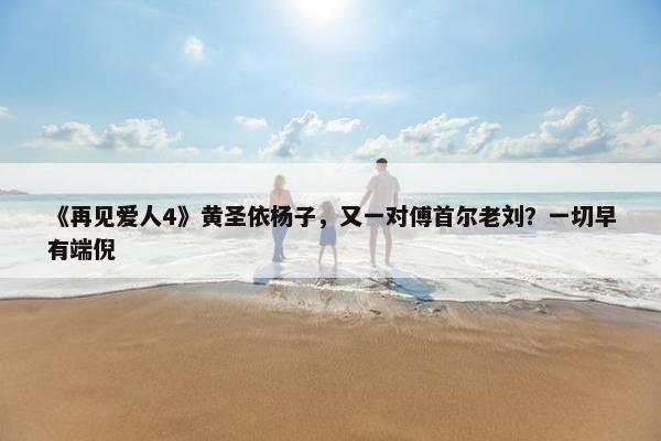 《再见爱人4》黄圣依杨子，又一对傅首尔老刘？一切早有端倪