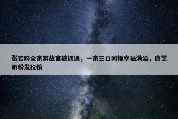 张若昀全家游故宫被偶遇，一家三口同框幸福满溢，唐艺昕粉发抢镜