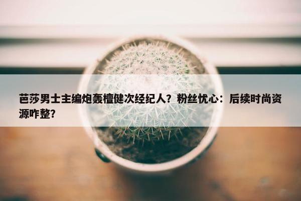 芭莎男士主编炮轰檀健次经纪人？粉丝忧心：后续时尚资源咋整？