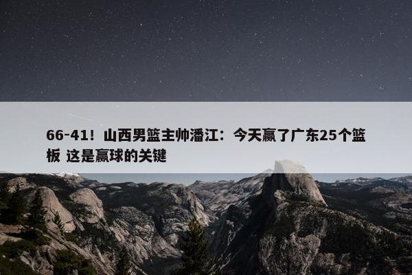 66-41！山西男篮主帅潘江：今天赢了广东25个篮板 这是赢球的关键