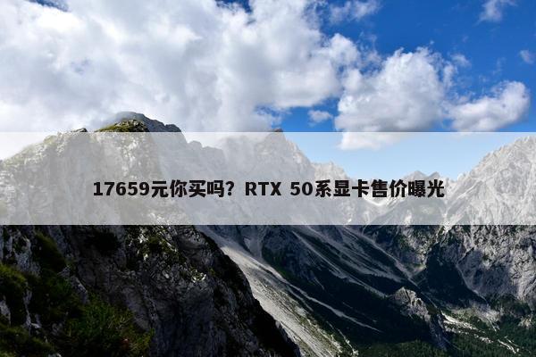 17659元你买吗？RTX 50系显卡售价曝光