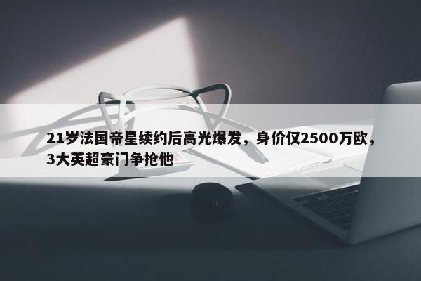 21岁法国帝星续约后高光爆发，身价仅2500万欧，3大英超豪门争抢他