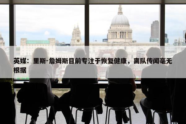 英媒：里斯-詹姆斯目前专注于恢复健康，离队传闻毫无根据