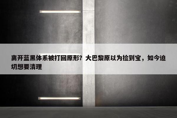 离开蓝黑体系被打回原形？大巴黎原以为捡到宝，如今迫切想要清理