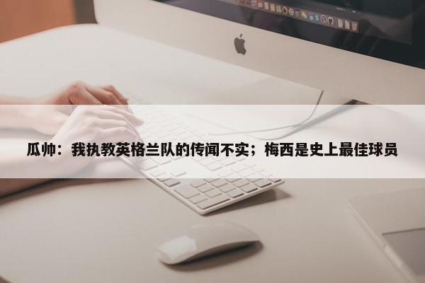 瓜帅：我执教英格兰队的传闻不实；梅西是史上最佳球员