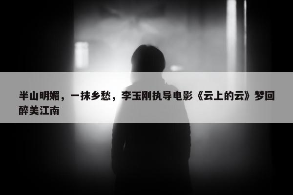 半山明媚，一抹乡愁，李玉刚执导电影《云上的云》梦回醉美江南