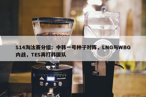 S14淘汰赛分组：中韩一号种子对阵，LNG与WBG内战，TES再打韩国队