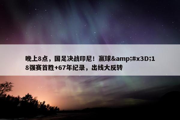 晚上8点，国足决战印尼！赢球=18强赛首胜+67年纪录，出线大反转