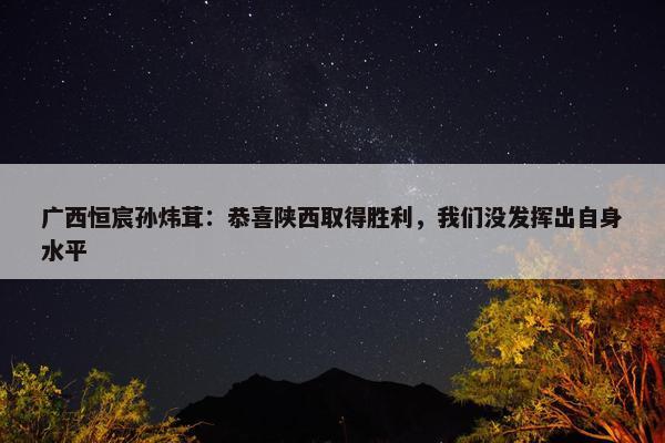 广西恒宸孙炜茸：恭喜陕西取得胜利，我们没发挥出自身水平