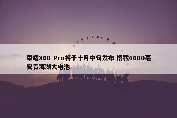 荣耀X60 Pro将于十月中旬发布 搭载6600毫安青海湖大电池