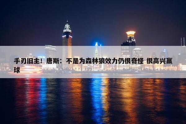 手刃旧主！唐斯：不是为森林狼效力仍很奇怪 很高兴赢球