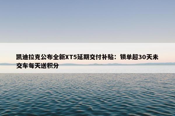 凯迪拉克公布全新XT5延期交付补贴：锁单超30天未交车每天送积分