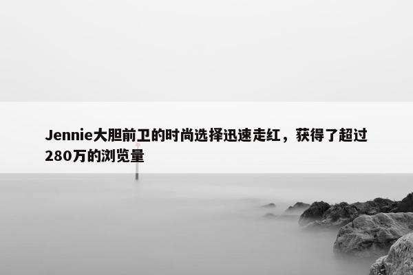 Jennie大胆前卫的时尚选择迅速走红，获得了超过280万的浏览量