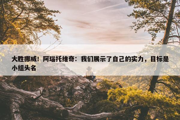 大胜挪威！阿瑙托维奇：我们展示了自己的实力，目标是小组头名