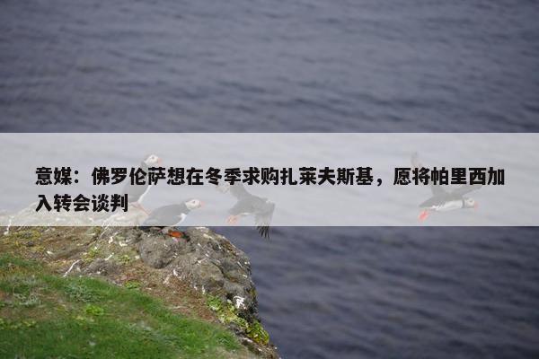 意媒：佛罗伦萨想在冬季求购扎莱夫斯基，愿将帕里西加入转会谈判