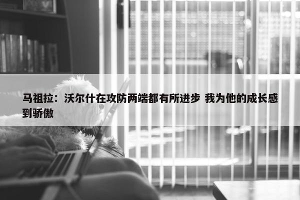 马祖拉：沃尔什在攻防两端都有所进步 我为他的成长感到骄傲