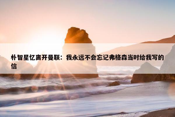 朴智星忆离开曼联：我永远不会忘记弗格森当时给我写的信