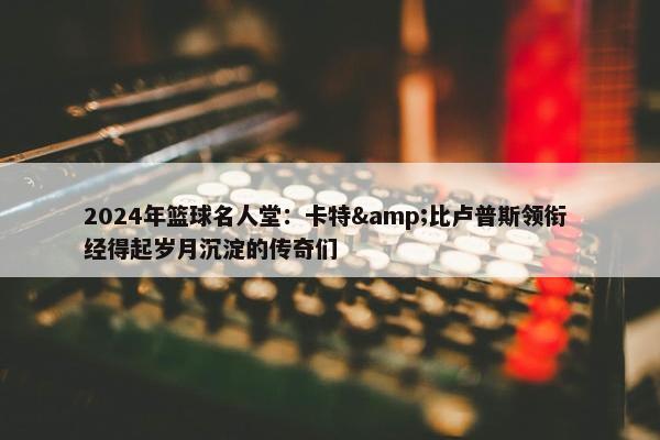 2024年篮球名人堂：卡特&比卢普斯领衔 经得起岁月沉淀的传奇们