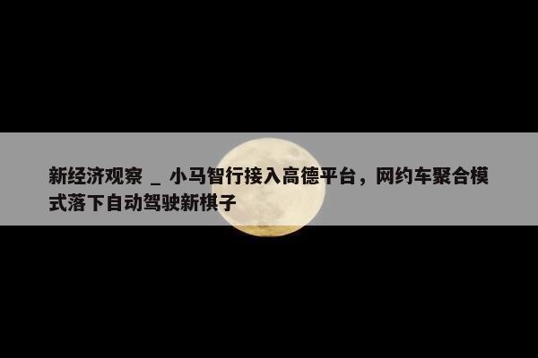 新经济观察 _ 小马智行接入高德平台，网约车聚合模式落下自动驾驶新棋子