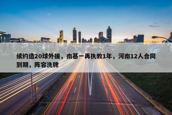 续约造20球外援，南基一再执教1年，河南12人合同到期，阵容洗牌