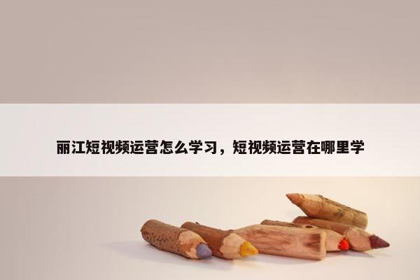 丽江短视频运营怎么学习，短视频运营在哪里学