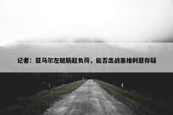 记者：亚马尔左腿筋超负荷，能否出战塞维利亚存疑