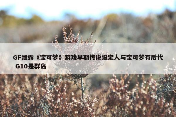 GF泄露《宝可梦》游戏早期传说设定人与宝可梦有后代 G10是群岛