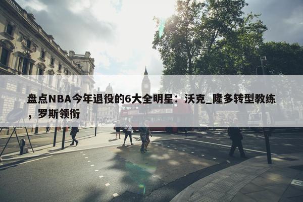 盘点NBA今年退役的6大全明星：沃克_隆多转型教练，罗斯领衔