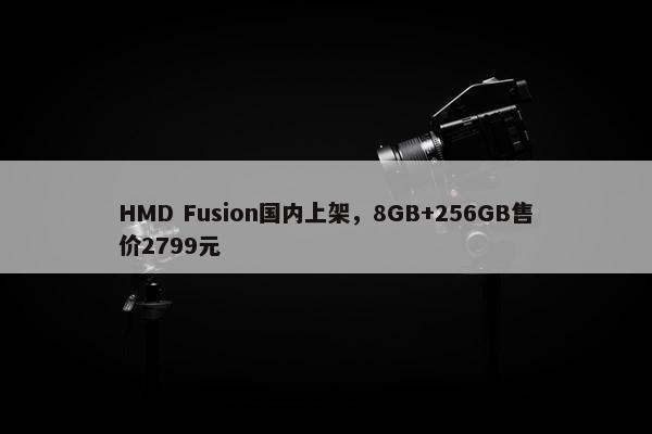 HMD Fusion国内上架，8GB+256GB售价2799元