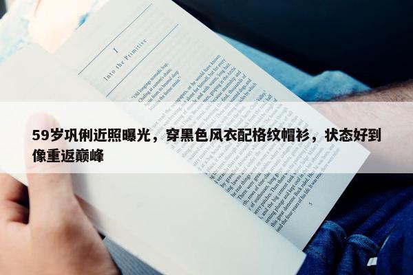 59岁巩俐近照曝光，穿黑色风衣配格纹帽衫，状态好到像重返巅峰