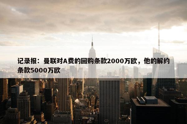 记录报：曼联对A费的回购条款2000万欧，他的解约条款5000万欧