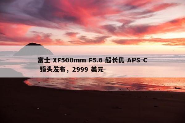 富士 XF500mm F5.6 超长焦 APS-C 镜头发布，2999 美元